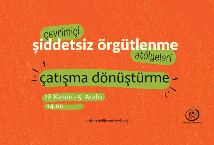 Görsel turuncu zemin üzerine yapılmış bir grafik tasarım. Tasarımın orta kısımında 'çevrimiçi şiddetsiz örgütlenme atölyeleri, çatışma dönüştürme' yazısı bulunuyor. 'Çevrimiçi' yazısı yeşil renkli bir şerit üzerine yazılı. Aynı şekilde 'atölyeleri' ve 'çatışma dönüştürme' yazıları da yeşil renkli bir şerit üzerine konumlandırılmış. Yazıların sol alt kısmında 28 Kasım - 5 Aralık yazısı ve yine hemen sol altında 14.00 yazısı yer alıyor. Tasarımın sağ alt köşe kısmında, Şiddetsizlik Merkezi logosu bulunuyor. Logoda bir çember içerisinde zeytin dalı bulunuyor. Zeytin dalının üst ucu çember dışına çıkmış şekilde duruyor. Logonun altında, Şiddetsizlik Merkezi yazıyor. Tasarımın orta alt kısımında, siddetsizlikmerkezi.org yazıyor.