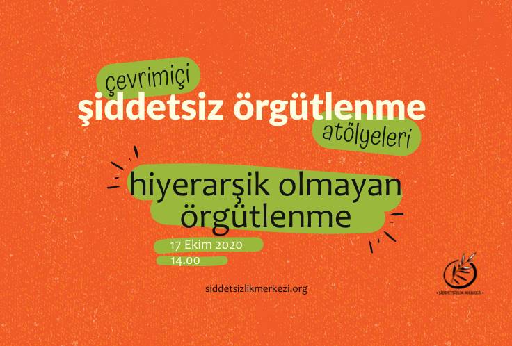 Görsel turuncu zemin üzerine yapılmış bir grafik tasarım. Tasarımın orta kısımında 'çevrimiçi şiddetsiz örgütlenme atölyeleri, hiyerarşik olmayan örgütlenme' yazısı bulunuyor. 'Çevrimiçi' yazısı yeşil renkli bir şerit üzerine yazılı. Aynı şekilde 'atölyeleri' ve 'hiyerarşik olmayan örgütlenme' yazıları da yeşil renkli bir şerit üzerine konumlandırılmış. Yazıların sol alt kısmında 17 Ekim 2020 yazısı ve yine hemen sol altında 14.00 yazısı yer alıyor. Tasarımın sağ alt köşe kısmında, Şiddetsizlik Merkezi logosu bulunuyor. Logoda bir çember içerisinde zeytin dalı bulunuyor. Zeytin dalının üst ucu çember dışına çıkmış şekilde duruyor. Logonun altında, Şiddetsizlik Merkezi yazıyor. Tasarımın orta alt kısımında, siddetsizlikmerkezi.org yazıyor.