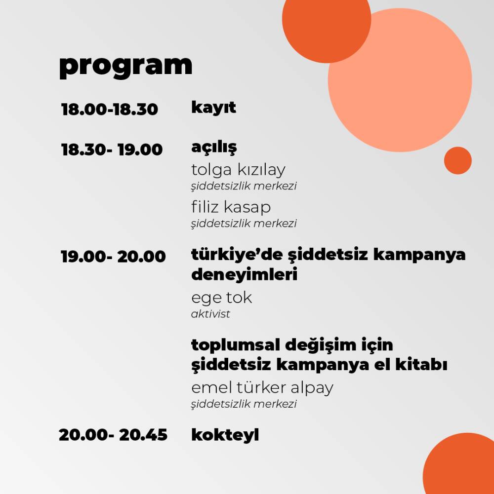 Bu görsel beyaz fon üzerine yapılmış bir grafik tasarım. Tasarımın sağ üst köşesinde iki turuncu bir pembe renkli daireler var. Bu dairelerin üçü de birbirinden farklı boyutlarda. Sol alt kısımda yine turuncu bir daire bulunuyor. Tasarım bir program akışı takvimi. Sol üst tarafta 'program' yazıyor. 'program' yazısının altında saat aralıkları yazıyor. Her saat aralığının karşısında saat aralıklarında neler yapıldığı yazıyor. Saat aralıkları ve karşısındakiler alt alta sırayla şöyle: 18.00-18.30 kayıt, 18.30-19.00 açılış, açılış yazısının altında ise alt alta şekilde Tolga Kızılay, Şiddetsizlik Merkezi, Filiz Kasap, Şiddetsizlik Merkezi yazıyor, 19.00-20.00 saat aralığının karşısında alt alta 'Türkiye'de şiddetsiz kampanya deneyimleri' , Ege Tok, Aktivist yazıyor. 20.00-20.45 saat aralığının karşısında kokteyl yazıyor.